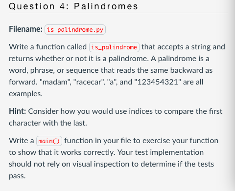Question 4: Palindromes
Filename: is_palindrome.py
Write a function called is_palindrome that accepts a string and
returns whether or not it is a palindrome. A palindrome is a
word, phrase, or sequence that reads the same backward as
forward. "madam", "racecar", "a", and "123454321" are all
examples.
Hint: Consider how you would use indices to compare the first
character with the last.
Write a main() function in your file to exercise your function
to show that it works correctly. Your test implementation
should not rely on visual inspection to determine if the tests
pass.
