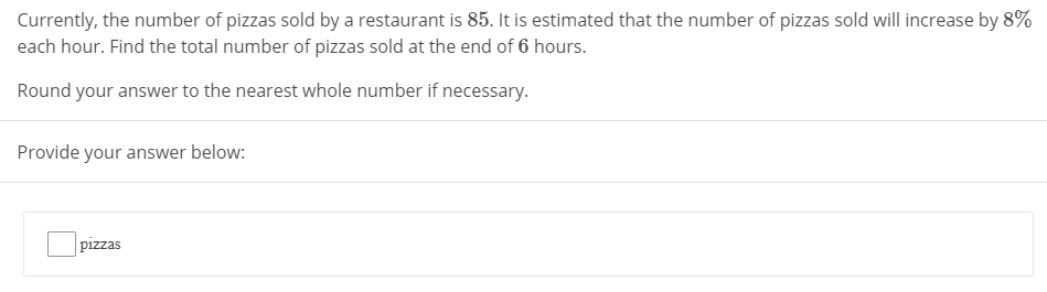 Currently, the number of pizzas sold by a restaurant is 85. It is estimated that the number of pizzas sold will increase by 8%
each hour. Find the total number of pizzas sold at the end of 6 hours.
Round your answer to the nearest whole number if necessary.
Provide your answer below:
pizzas
