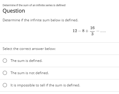 Determine if the sum of an infinite series is defined
Question
Determine if the infinite sum below is defined.
16
12 – 8+
3
Select the correct answer below:
O The sum is defined.
O The sum is not defined.
O I
is impossible to tell if the sum is defined.
