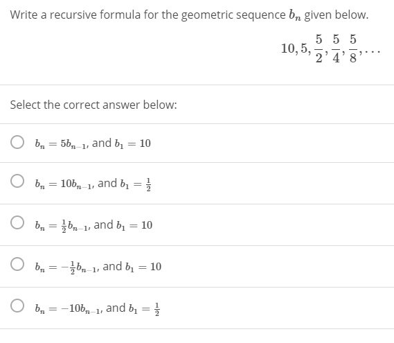 Write a recursive formula for the geometric sequence b, given below.
5 5 5
10, 5,
2'4'8
Select the correct answer below:
b = 5b, 1, and bị = 10
O ba
106, 1, and b, = }
O bn = }bn-
and bị
10
O b, = -b,1, and b1 = 10
O b, = -10bn 1•
and b =
