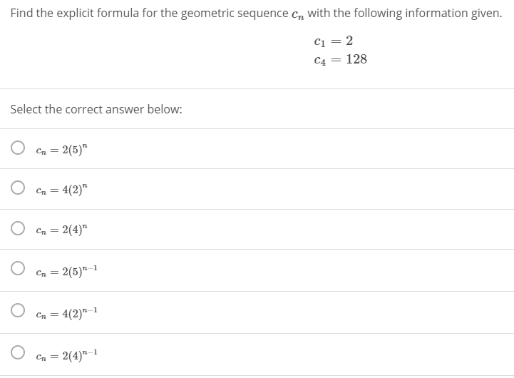 Find the explicit formula for the geometric sequence Cn with the following information given.
c1 = 2
C4 = 128
%3D
Select the correct answer below:
Cn = 2(5)"
%3D
Cn = 4(2)"
O Cn = 2(4)"
2(5)" 1
Cn = 4(2)"1
2(4)"–1
