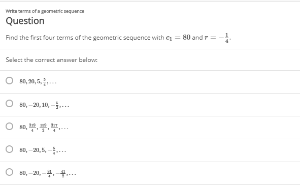 Write terms of a geometric sequence
Question
Find the first four terms of the geometric sequence with c1 = 80 and r = -:
Select the correct answer below:
80,20,5, 등,.
80, – 20, 10, -,...
80, 10, , ,...
159 317
80, – 20, 5, –...
80, – 20, – ,-4.-..

