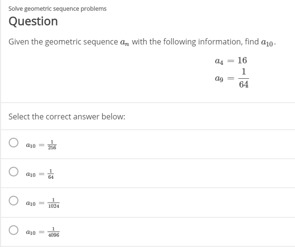 Solve geometric sequence problems
Question
Given the geometric sequence a, with the following information, find a10.
a4 = 16
ag
64
Select the correct answer below:
a10
256
a10 =
64
a10
1024
a10
4096
