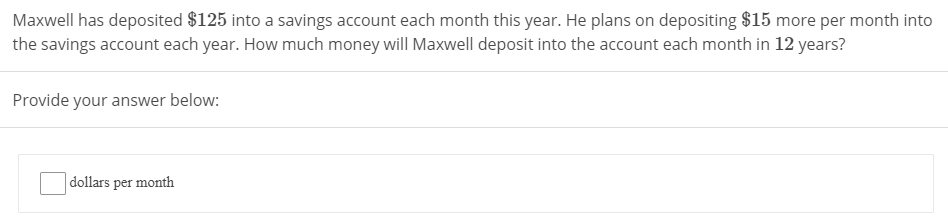 Maxwell has deposited $125 into a savings account each month this year. He plans on depositing $15 more per month into
the savings account each year. How much money will Maxwell deposit into the account each month in 12 years?
Provide your answer below:
dollars per month
