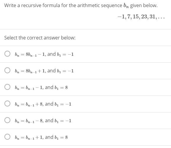 Write a recursive formula for the arithmetic sequence b, given below.
-1,7, 15, 23, 31,...
Select the correct answer below:
b = 8b, 1-1, and b,
-1
%3D
O b, = 8b, 1+1, and b, = -1
%3D
O bn = bn-1- 1, and b, = 8
%3D
O bn = bn-1+8, and b
-1
b, = bn-1-8, and b,
-1
%3D
п-1
O b, = bn-1+ 1, and b, = 8
