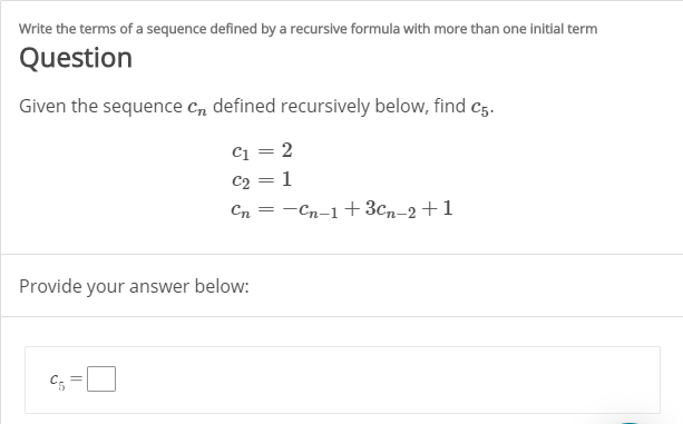 Write the terms of a sequence defined by a recursive formula with more than one initial term
Question
Given the sequence C, defined recursively below, find c5.
C1 = 2
C2 = 1
—Сп-1 + Зсл-2+1
Сп
Provide your answer below:
