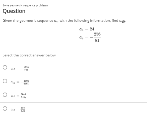 Solve geometric sequence problems
Question
Given the geometric sequence a, with the following information, find a10.
az = 24
256
ag
81
Select the correct answer below:
О фо
1024
729
4096
6561
d10
2048
O dz0
2187
a10 =
