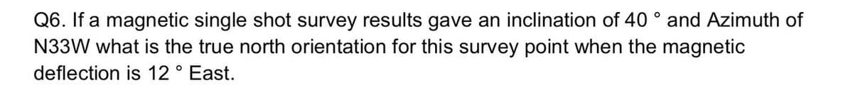 Q6. If a magnetic single shot survey results gave an inclination of 40 ° and Azimuth of
N33W what is the true north orientation for this survey point when the magnetic
deflection is 12 ° East.
