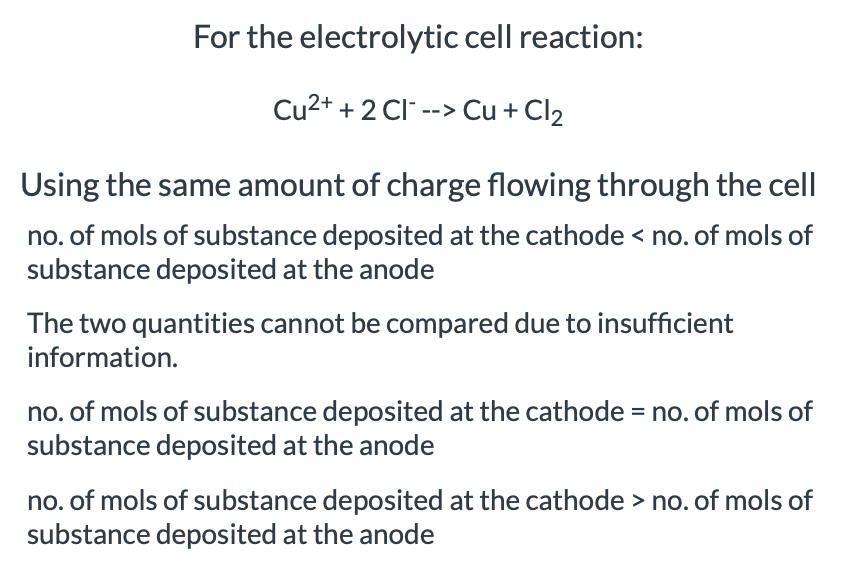 For the electrolytic cell reaction:
Cu2+ + 2 Cl --> Cu + Cl2
Using the same amount of charge flowing through the cell
no. of mols of substance deposited at the cathode < no. of mols of
substance deposited at the anode
The two quantities cannot be compared due to insufficient
information.
no. of mols of substance deposited at the cathode = no. of mols of
substance deposited at the anode
no. of mols of substance deposited at the cathode > no. of mols of
substance deposited at the anode

