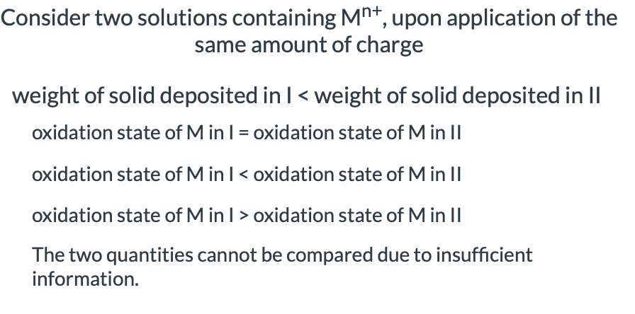 Consider two solutions containing Mn+, upon application of the
same amount of charge
weight of solid deposited in I < weight of solid deposited in II
oxidation state of M in I = oxidation state of M in II
oxidation state of M in I < oxidation state of M in II
oxidation state of M in I > oxidation state of M in II
The two quantities cannot be compared due to insufficient
information.
