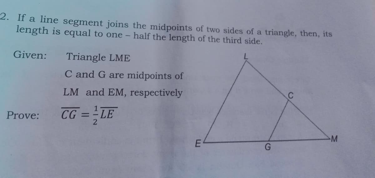 2. If a line segment joins the midpoints of two sides of a triangle, then, its
length is equal to one
half the length of the third side.
Given:
Triangle LME
C and G are midpoints of
LM and EM, respectively
CG = LE
1
Prove:
%3D
M
