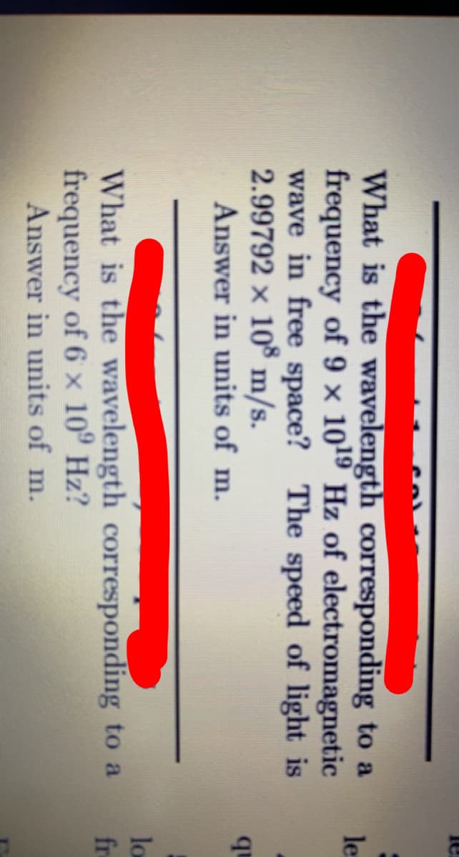 col
What is the wavelength corresponding to a
frequency of 9 × 1019 Hz of electromagnetic
wave in free space? The speed of light is
2.99792 × 10 m/s.
le
qu
Answer in units of m.
lo
fre
What is the wavelength corresponding to a
frequency of 6 x 10º Hz?
Answer in units of m.
