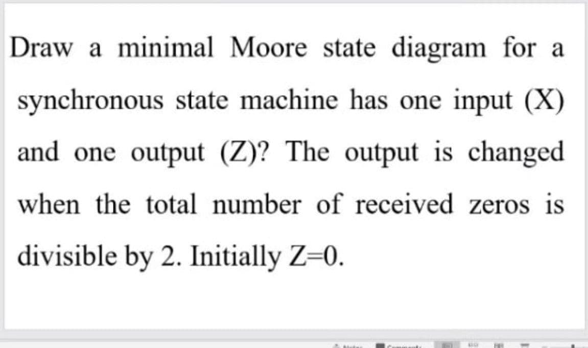 Draw a minimal Moore state diagram for a
synchronous state machine has one input (X)
and one output (Z)? The output is changed
when the total number of received zeros is
divisible by 2. Initially Z=0.
