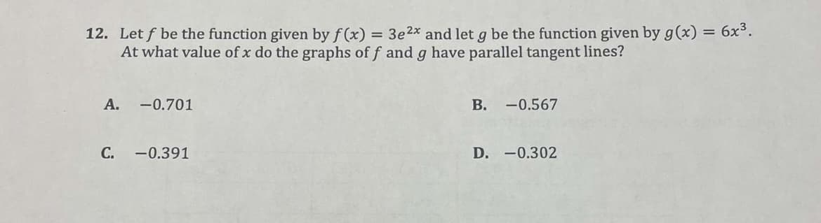 12. Let f be the function given by f(x) = 3e ²x and let g be the function given by g(x) = 6x³.
At what value of x do the graphs of f and g have parallel tangent lines?
A. -0.701
C. -0.391
B. -0.567
D. -0.302
