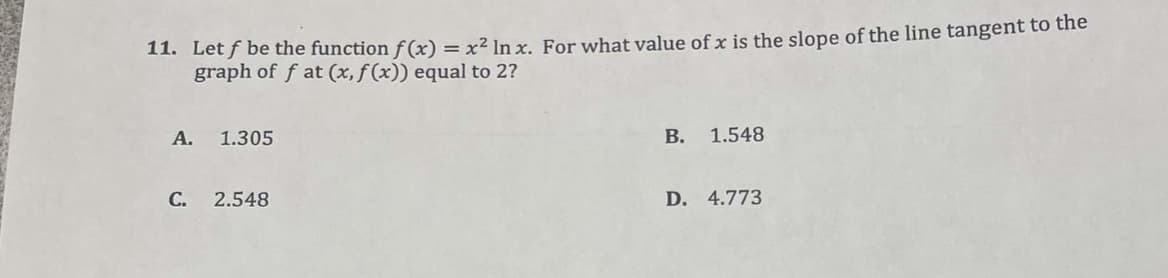 11. Let f be the function f(x) = x² In x. For what value of x is the slope of the line tangent to the
graph of f at (x, f(x)) equal to 2?
A. 1.305
C. 2.548
B.
1.548
D. 4.773