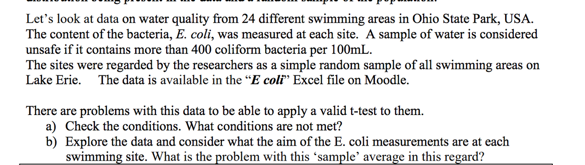 Let's look at data on water quality from 24 different swimming areas in Ohio State Park, USA.
The content of the bacteria, E. coli, was measured at each site. A sample of water is considered
unsafe if it contains more than 400 coliform bacteria per 100mL.
The sites were regarded by the researchers as a simple random sample of all swimming areas on
Lake Erie.
The data is available in the "E coli" Excel file on Moodle.
There are problems with this data to be able to apply a valid t-test to them.
a) Check the conditions. What conditions are not met?
b) Explore the data and consider what the aim of the E. coli measurements are at each
swimming site. What is the problem with this 'sample' average in this regard?
