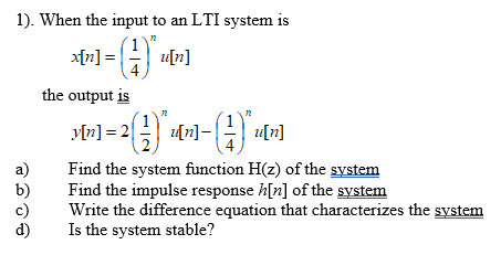 1). When the input to an LTI system is
x[n] = ||
u[n]
the output is
y[n] = 2
[n]-
u[n]
a)
b)
c)
Find the system function H(z) of the system
Find the impulse response h[n] of the system
Write the difference equation that characterizes the system
d)
Is the system stable?
