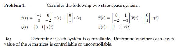 Problem 1.
Consider the following two state-space systems.
ż(1) =
i(t
r(t) +
u(t)
피(1) +
u(t)
-2
y(t) = [0 1] #(t)
-2 -3
y(t) = [1 1] 7(t).
(a)
Determine if each system is controllable. Determine whether each eigen-
value of the A matrices is controllable or uncontrollable.
