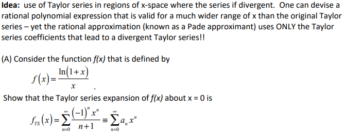 Idea: use of Taylor series in regions of x-space where the series if divergent. One can devise a
rational polynomial expression that is valid for a much wider range of x than the original Taylor
series – yet the rational approximation (known as a Pade approximant) uses ONLY the Taylor
series coefficients that lead to a divergent Taylor series!!
(A) Consider the function f(x) that is defined by
In(1+x)
S(x)=
Show that the Taylor series expansion of f(x) about x = 0 is
(-1)"x"
n+1
n=0
