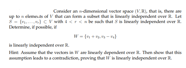 Consider an n-dimensional vector space (V, R), that is, there are
up to n elemei.ts of V that can form a subset that is linearly independent over R. Let
S = {v1,..., v,} c V with 4 < r < n be such that S is linearly independent over R.
Determine, if possible, if
W = {v + v2, v3 – va}
is linearly independent over R.
Hint: Assume that the vectors in W are linearly dependent over R. Then show that this
assumption leads to a contradiction, proving that W is linearly independent over R.
