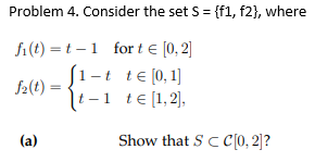 Problem 4. Consider the set S = {f1, f2}, where
fi(t) = t – 1 for t e [0, 2]
S1-t
-t te (0,1]
f2(t) :
It-1 te[1,2],
(a)
Show that S CC[0, 2]?
