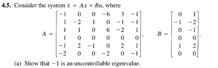 4.5. Consider the system i = Ax + Bu, where
%3D
0 -6
0 - 1
-1
3
1
-2
1
-1
-1
-2
1
6 -2
1
0 -1
A =
1
B =
-1
2
-1
2
1
1
2
0 0
(a) Show that -1 is an uncontrollable eigenvalue.
-2
0 -2
-1
