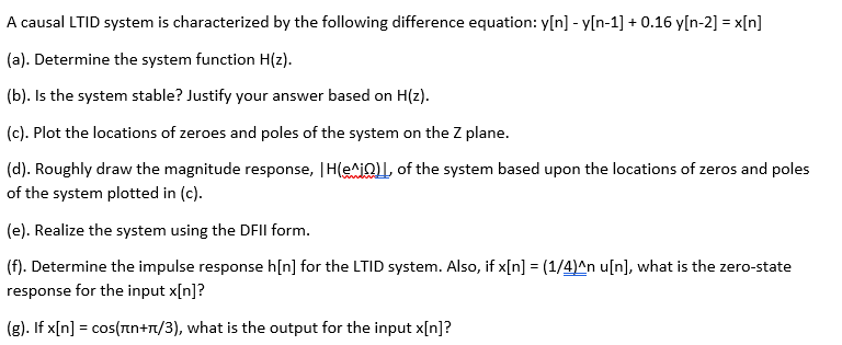 A causal LTID system is characterized by the following difference equation: y[n] - y[n-1] + 0.16 y[n-2] = x[n]
(a). Determine the system function H(z).
(b). Is the system stable? Justify your answer based on H(z).
(c). Plot the locations of zeroes and poles of the system on the Z plane.
(d). Roughly draw the magnitude response, |H(e^iQ)L, of the system based upon the locations of zeros and poles
of the system plotted in (c).
(e). Realize the system using the DFIL form.
(f). Determine the impulse response h[n] for the LTID system. Also, if x[n] = (1/4)^n u[n], what is the zero-state
response for the input x[n]?
(g). If x[n] = cos(nn+r/3), what is the output for the input x[n]?
