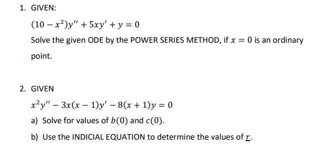 1. GIVEN:
(10-x²)y" + 5xy' + y = 0
Solve the given ODE by the POWER SERIES METHOD, if x = 0 is an ordinary
point.
2. GIVEN
xảy" – 3x(x − 1)y' – 8(x + 1)y = 0
a) Solve for values of b(0) and c(0).
b) Use the INDICIAL EQUATION to determine the values of r.