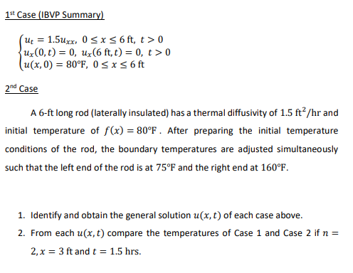 1st Case (IBVP Summary)
ut = 1.5Uxx, 0≤x≤ 6ft, t> 0
ux(0, t) = 0, ux(6 ft, t) = 0, t > 0
(u(x,0) = 80°F, 0≤x≤ 6 ft
2nd Case
A 6-ft long rod (laterally insulated) has a thermal diffusivity of 1.5 ft²/hr and
initial temperature of f(x) = 80°F. After preparing the initial temperature
conditions of the rod, the boundary temperatures are adjusted simultaneously
such that the left end of the rod is at 75°F and the right end at 160°F.
1. Identify and obtain the general solution u(x, t) of each case above.
2. From each u(x, t) compare the temperatures of Case 1 and Case 2 if n =
2, x = 3 ft and t = 1.5 hrs.