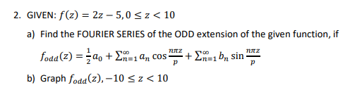 2. GIVEN: f(z) = 2z - 5,0 ≤ z < 10
a) Find the FOURIER SERIES of the ODD extension of the given function, if
niz
fodd (2) = a₁ + Σn=1 an cos? + Σ=1 bn sin
p
b) Graph fodd (z),-10 ≤z < 10
ηπε
P