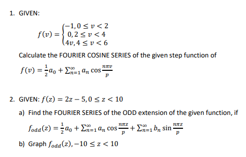 1. GIVEN:
(-1,0 ≤v<2
f(v) = 0,2 ≤v<4
(4v, 4 ≤v < 6
Calculate the FOURIER COSINE SERIES of the given step function of
f(v) = a₁ + = 1 an cos
100
ηπο
2. GIVEN: f(z) = 2z-5,0 ≤ z < 10
a) Find the FOURIER SERIES of the ODD extension of the given function, if
NIZ
fodd (2) =a + En=1 an cos? +1 bn sin
P
b) Graph fodd (2),-10 ≤z < 10
nπz
P