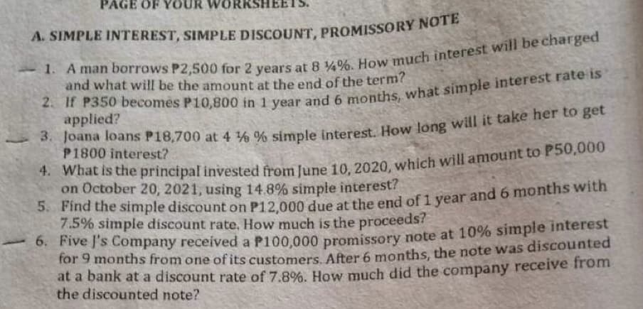 PAGE OF OUR WORKSHEE
A. SIMPLE INTEREST, SIMPLE DISCOUNT, PROMISSORY NOTE
1. A man borrows P2,500 for 2 years at 8 %4%. How much interest will be charged
and what will be the amount at the end of the term?
2. If P350 becomes P10,800 in 1 year and 6 months, what simple interest rate is
applied?
3. Joana loans P18,700 at 4 % % simple interest. How long will it take her to get
P1800 interest?
4. What is the principal invested from June 10, 2020, which will amount to P50,000
on October 20, 2021, using 14.8% simple interest?
5.
Find the simple discount on P12,000 due at the end of 1 year and 6 months with
7.5% simple discount rate, How much is the proceeds?
6. Five I's Company received a P100,000 promissory note at 10% simple interest
for 9 months from one of its customers. After 6 months, the note was discounted
at a bank at a discount rate of 7.8%. How much did the company receive from
the discounted note?