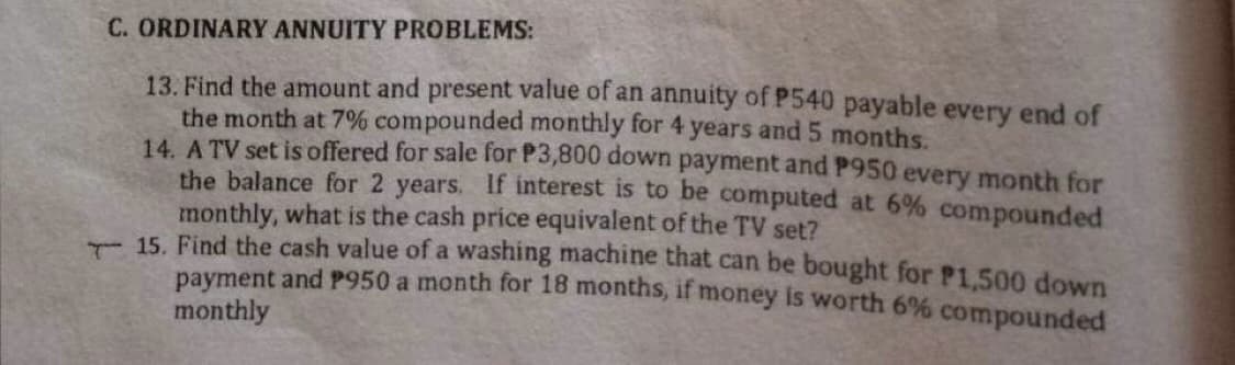 C. ORDINARY ANNUITY PROBLEMS:
13. Find the amount and present value of an annuity of P540 payable every end of
the month at 7% compounded monthly for 4 years and 5 months.
14. A TV set is offered for sale for P3,800 down payment and P950 every month for
the balance for 2 years. If interest is to be computed at 6% compounded
monthly, what is the cash price equivalent of the TV set?
15. Find the cash value of a washing machine that can be bought for P1,500 down
payment and P950 a month for 18 months, if money is worth 6% compounded
monthly