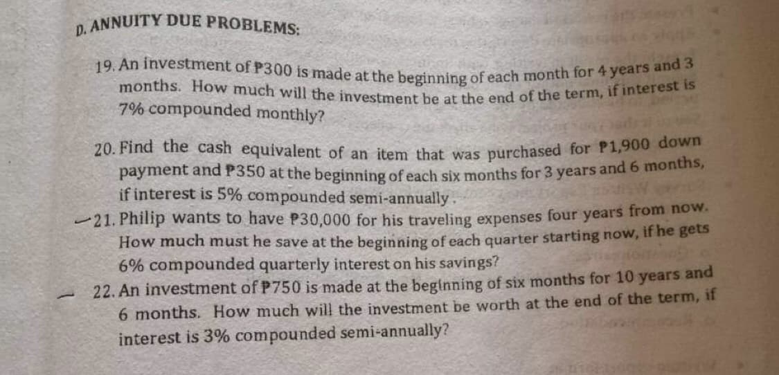 D. ANNUITY DUE PROBLEMS:
19. An investment of P300 is made at the beginning of each month for 4 years and 3
months. How much will the investment be at the end of the term, if interest is
7% compounded monthly?
20. Find the cash equivalent of an item that was purchased for P1,900 down
payment and P350 at the beginning of each six months for 3 years and 6 months,
if interest is 5% compounded semi-annually.
21. Philip wants to have P30,000 for his traveling expenses four years from now.
How much must he save at the beginning of each quarter starting now, if he gets
6% compounded quarterly interest on his savings?
1
22. An investment of P750 is made at the beginning of six months for 10 years and
6 months. How much will the investment be worth at the end of the term, if
interest is 3% compounded semi-annually?