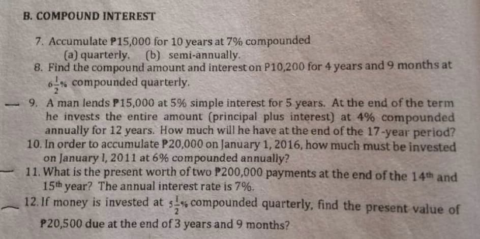 B. COMPOUND INTEREST
7. Accumulate P15,000 for 10 years at 7% compounded
(a) quarterly.
(b) semi-annually.
8. Find the compound amount and interest on P10,200 for 4 years and 9 months at
6% compounded quarterly.
-9. A man lends P15,000 at 5% simple interest for 5 years. At the end of the term
he invests the entire amount (principal plus interest) at 4% compounded
annually for 12 years. How much will he have at the end of the 17-year period?
10. In order to accumulate P20,000 on January 1, 2016, how much must be invested
on January 1, 2011 at 6% compounded annually?
11. What is the present worth of two P200,000 payments at the end of the 14th and
15th year? The annual interest rate is 7%.
12. If money is invested at 5% compounded quarterly, find the present value of
2
P20,500 due at the end of 3 years and 9 months?