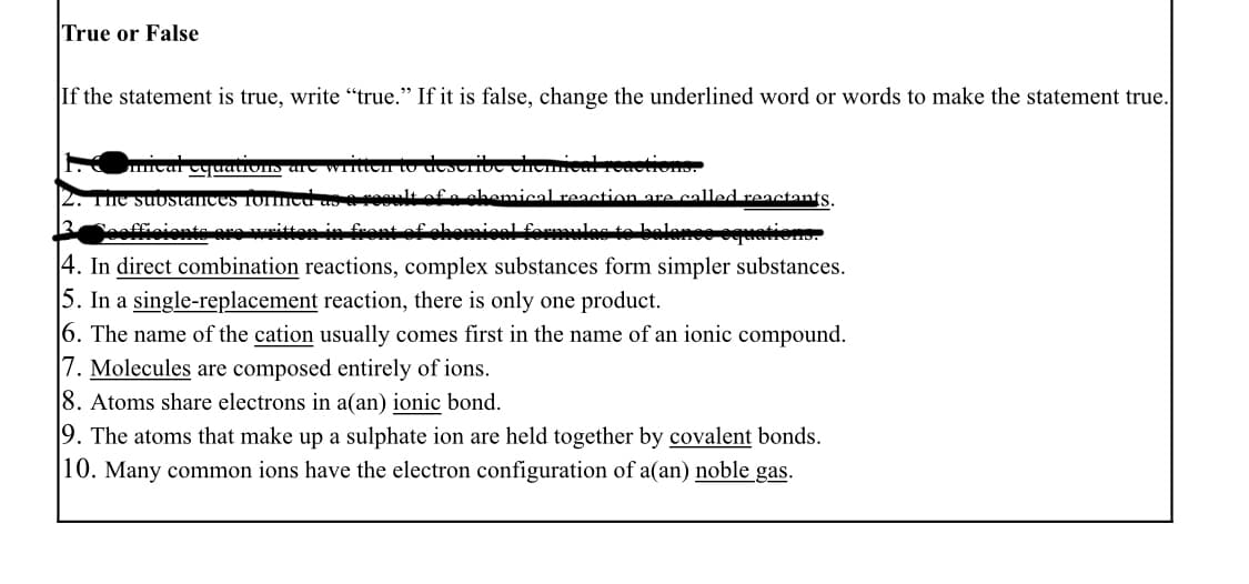 True or False
If the statement is true, write "true." If it is false, change the underlined word or words to make the statement true.
The suostances Tormmcu as
hemical reaetion are called reactants.
oaffiaionte aa nittan in feant
سلمطمبمسلسلم
4. In direct combination reactions, complex substances form simpler substances.
5. In a single-replacement reaction, there is only one product.
6. The name of the cation usually comes first in the name of an ionic compound.
|7. Molecules are composed entirely of ions.
8. Atoms share electrons in a(an) ionic bond.
9. The atoms that make up a sulphate ion are held together by covalent bonds.
|10. Many common ions have the electron configuration of a(an) noble gas.

