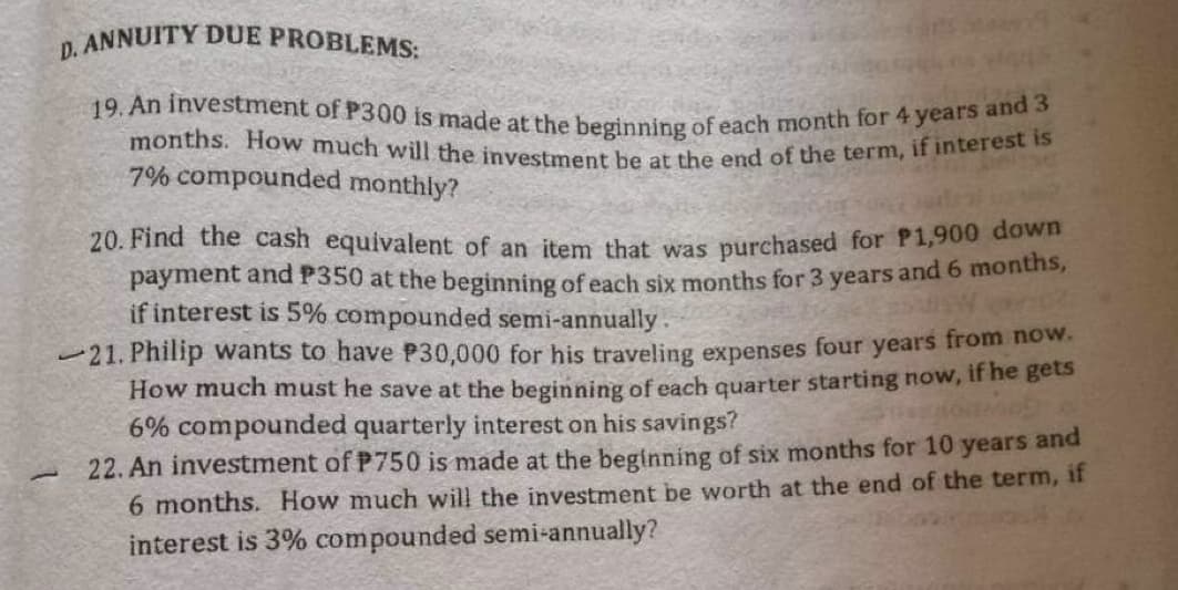 D. ANNUITY DUE PROBLEMS:
19. An investment of P300 is made at the beginning of each month for 4 years and 3
months. How much will the investment be at the end of the term, if interest is
7% compounded monthly?
20. Find the cash equivalent of an item that was purchased for P1,900 down
payment and P350 at the beginning of each six months for 3 years and 6 months,
if interest is 5% compounded semi-annually.
21. Philip wants to have P30,000 for his traveling expenses four years from now.
How much must he save at the beginning of each quarter starting now, if he gets
6% compounded quarterly interest on his savings?
-
22. An investment of P750 is made at the beginning of six months for 10 years and
6 months. How much will the investment be worth at the end of the term, if
interest is 3% compounded semi-annually?
