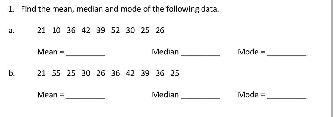 1. Find the mean, median and mode of the following data.
a.
21 10 36 42 39 52 30 25 26
Mean =
Median
b.
21 55 25 30 26 36 42 39 36 25
Mean =
Median
Mode =
Mode =