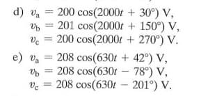 200 cos(2000t + 30°) V,
201 cos(2000t + 150°) V,
ve = 200 cos(2000t + 270°) V.
e) va = 208 cos(630t + 42°) V,
208 cos(630t – 78°) V,
208 cos(630t – 201°) V.
d) va =
%3D
