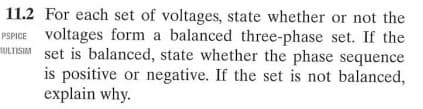 11.2 For each set of voltages, state whether or not the
PSPICE voltages form a balanced three-phase set. If the
ULTISIA set is balanced, state whether the phase sequence
is positive or negative. If the set is not balanced,
explain why.
