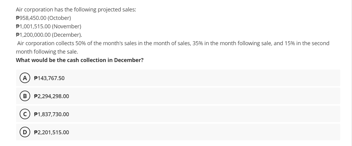 Air corporation has the following projected sales:
P958,450.00 (October)
P1,001,515.00 (November)
P1,200,000.00 (December).
Air corporation collects 50% of the month's sales in the month of sales, 35% in the month following sale, and 15% in the second
month following the sale.
What would be the cash collection in December?
A) P143,767.50
B) P2,294,298.00
P1,837,730.00
P2,201,515.00
