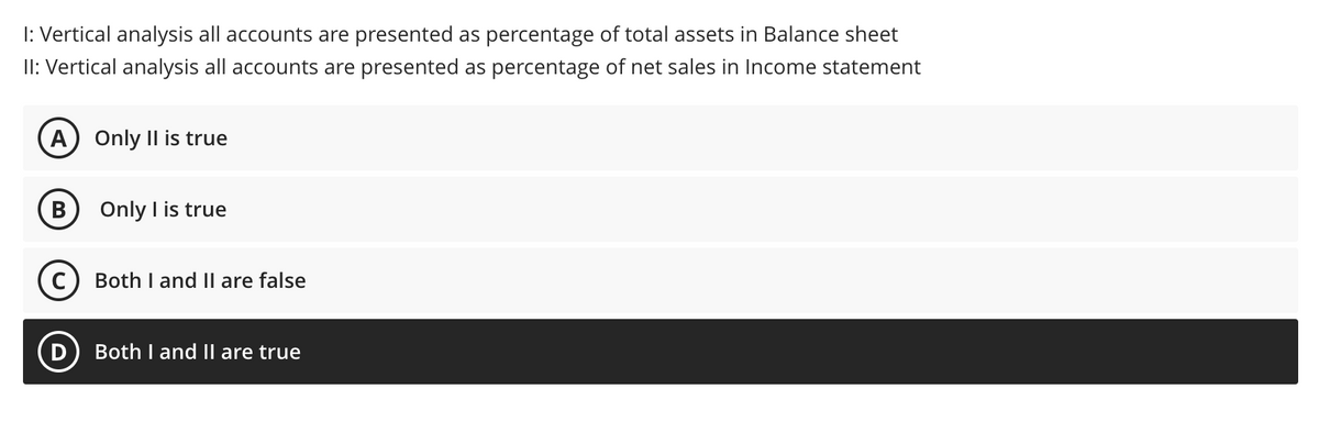 I: Vertical analysis all accounts are presented as percentage of total assets in Balance sheet
II: Vertical analysis all accounts are presented as percentage of net sales in Income statement
A) Only Il is true
B
Only I is true
Both I and Il are false
D) Both I and II are true
