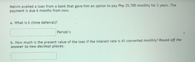 Melvin availed a loan from a bank that gave him an option to pay Php 25,700 monthly for 2 years. The
payment is due 6 months from now.
a. What is k (time deferral)?
Period/s
b. How much is the present value of the loan if the interest rate is 4% converted monthly? Round off the
answer to two decimal places.
