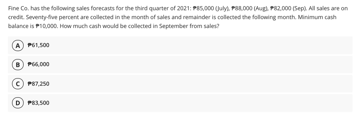 Fine Co. has the following sales forecasts for the third quarter of 2021: P85,000 (July), P88,000 (Aug), P82,000 (Sep). All sales are on
credit. Seventy-five percent are collected in the month of sales and remainder is collected the following month. Minimum cash
balance is P10,000. How much cash would be collected in September from sales?
A
P61,500
P66,000
P87,250
D
P83,500
