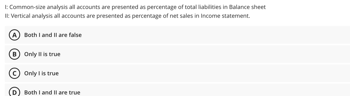I: Common-size analysis all accounts are presented as percentage of total liabilities in Balance sheet
II: Vertical analysis all accounts are presented as percentage of net sales in Income statement.
A
Both I and II are false
В
Only Il is true
C) Only I is true
Both I and II are true

