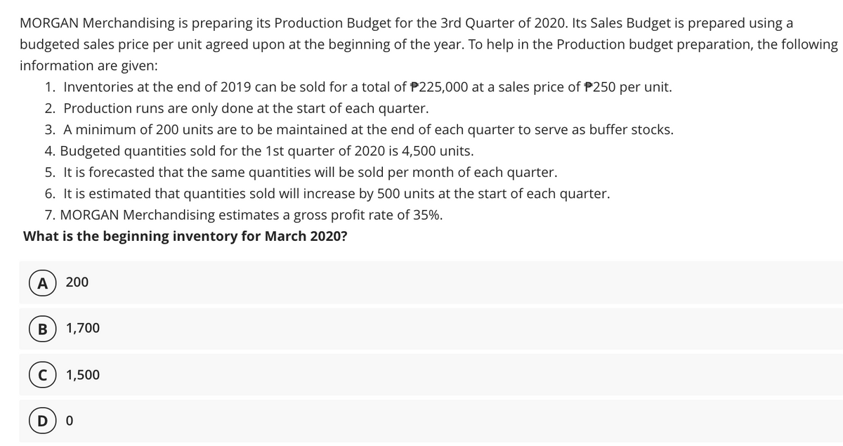 MORGAN Merchandising is preparing its Production Budget for the 3rd Quarter of 2020. Its Sales Budget is prepared using a
budgeted sales price per unit agreed upon at the beginning of the year. To help in the Production budget preparation, the following
information are given:
1. Inventories at the end of 2019 can be sold for a total of P225,000 at a sales price of P250 per unit.
2. Production runs are only done at the start of each quarter.
3. A minimum of 200 units are to be maintained at the end of each quarter to serve as buffer stocks.
4. Budgeted quantities sold for the 1st quarter of 2020 is 4,500 units.
5. It is forecasted that the same quantities will be sold per month of each quarter.
6. It is estimated that quantities sold will increase by 500 units at the start of each quarter.
7. MORGAN Merchandising estimates a gross profit rate of 35%.
What is the beginning inventory for March 2020?
A
200
В
1,700
c) 1,500
