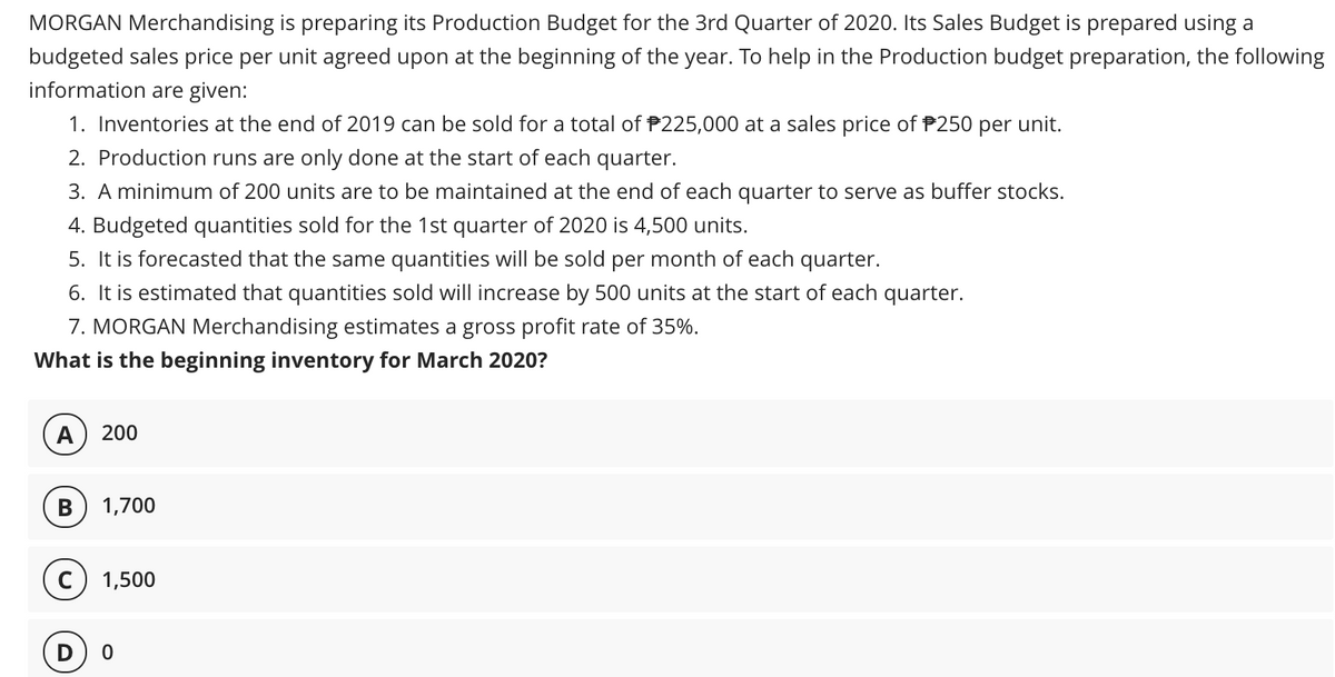 MORGAN Merchandising is preparing its Production Budget for the 3rd Quarter of 2020. Its Sales Budget is prepared using a
budgeted sales price per unit agreed upon at the beginning of the year. To help in the Production budget preparation, the following
information are given:
1. Inventories at the end of 2019 can be sold for a total of P225,000 at a sales price of P250 per unit.
2. Production runs are only done at the start of each quarter.
3. A minimum of 200 units are to be maintained at the end of each quarter to serve as buffer stocks.
4. Budgeted quantities sold for the 1st quarter of 2020 is 4,500 units.
5. It is forecasted that the same quantities will be sold per month of each quarter.
6. It is estimated that quantities sold will increase by 500 units at the start of each quarter.
7. MORGAN Merchandising estimates a gross profit rate of 35%.
What is the beginning inventory for March 2020?
А
200
В
1,700
c) 1,500
D
