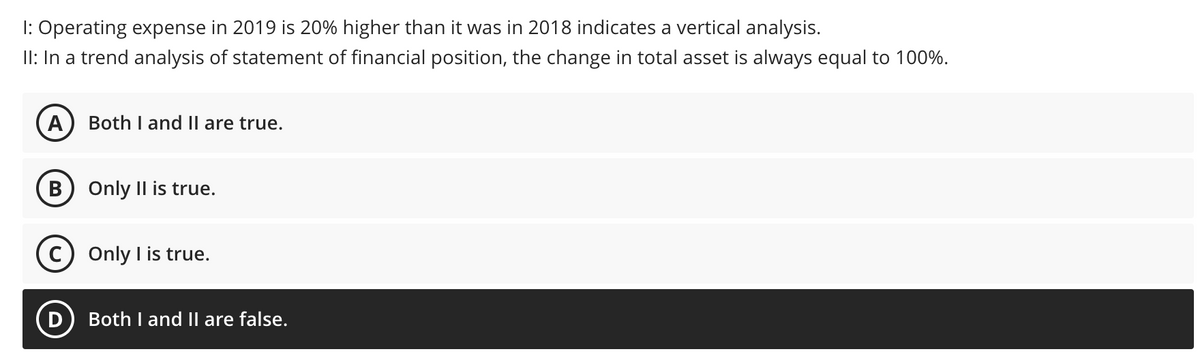 Operating expense in 2019 is 20% higher than it was in 2018 indicates a vertical analysis.
II: In a trend analysis of statement of financial position, the change in total asset is always equal to 100%.
A
Both I and Il are true.
Only Il is true.
C) Only I is true.
Both I and II are false.
