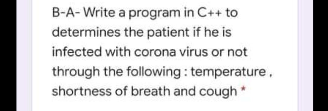 B-A- Write a program in C++ to
determines the patient if he is
infected with corona virus or not
through the following: temperature,
shortness of breath and cough
