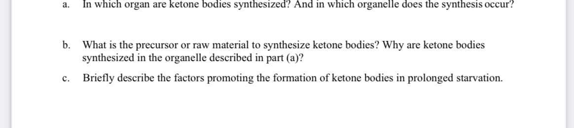 In which organ are ketone bodies synthesized? And in which organelle does the synthesis occur?
а.
b.
What is the precursor or raw material to synthesize ketone bodies? Why are ketone bodies
synthesized in the organelle described in part (a)?
с.
Briefly describe the factors promoting the formation of ketone bodies in prolonged starvation.
